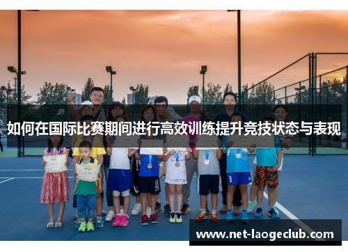 如何在国际比赛期间进行高效训练提升竞技状态与表现