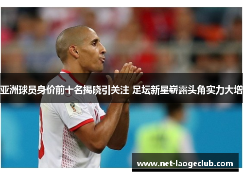 亚洲球员身价前十名揭晓引关注 足坛新星崭露头角实力大增