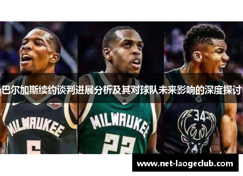 巴尔加斯续约谈判进展分析及其对球队未来影响的深度探讨