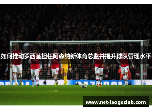 如何推动罗西基担任阿森纳新体育总监并提升球队管理水平