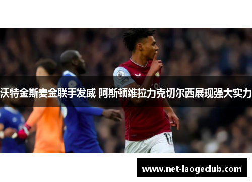 沃特金斯麦金联手发威 阿斯顿维拉力克切尔西展现强大实力