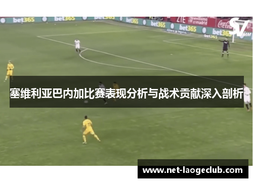 塞维利亚巴内加比赛表现分析与战术贡献深入剖析