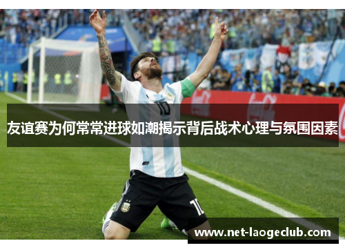 友谊赛为何常常进球如潮揭示背后战术心理与氛围因素