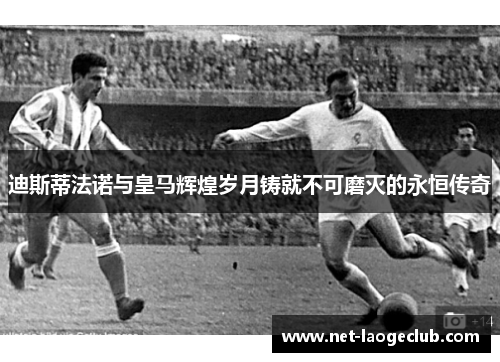迪斯蒂法诺与皇马辉煌岁月铸就不可磨灭的永恒传奇