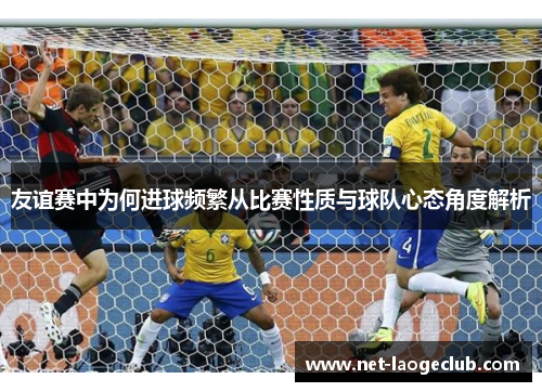 友谊赛中为何进球频繁从比赛性质与球队心态角度解析
