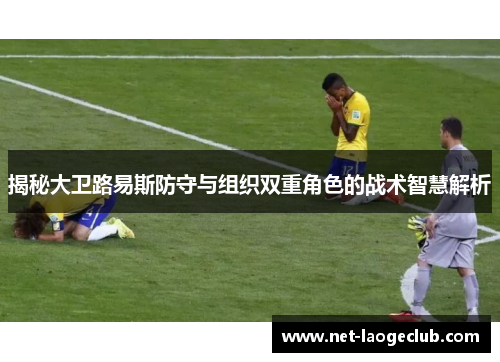 揭秘大卫路易斯防守与组织双重角色的战术智慧解析
